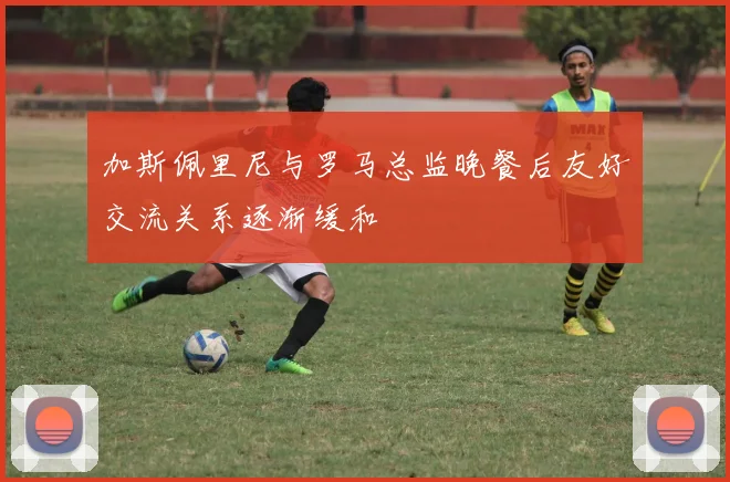 加斯佩里尼与罗马总监晚餐后友好交流关系逐渐缓和