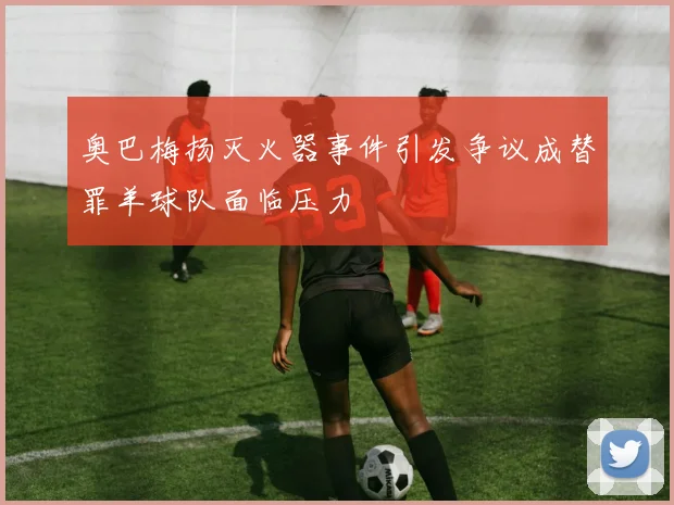 奥巴梅扬灭火器事件引发争议成替罪羊球队面临压力
