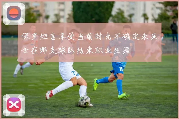 保罗坦言享受当前时光不确定未来会在哪支球队结束职业生涯